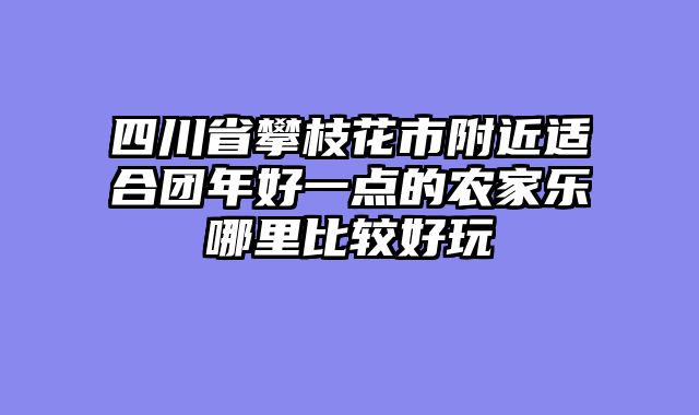 四川省攀枝花市附近适合团年好一点的农家乐哪里比较好玩