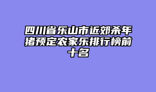 四川省乐山市近郊杀年猪预定农家乐排行榜前十名