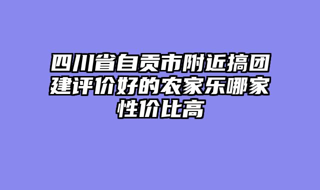 四川省自贡市附近搞团建评价好的农家乐哪家性价比高