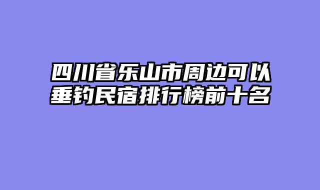 四川省乐山市周边可以垂钓民宿排行榜前十名