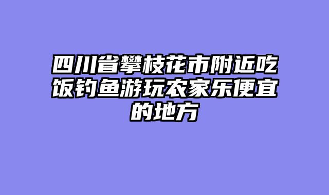 四川省攀枝花市附近吃饭钓鱼游玩农家乐便宜的地方