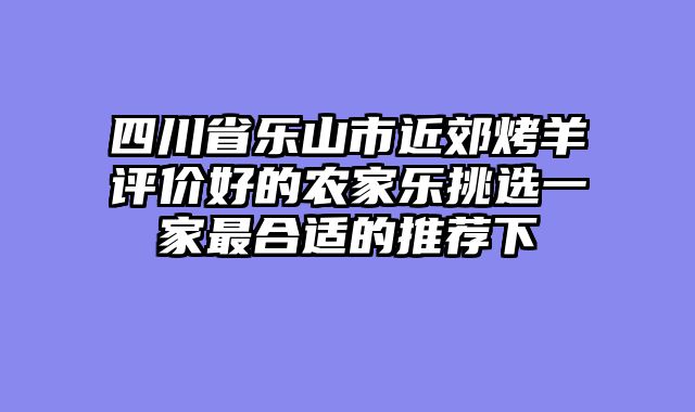 四川省乐山市近郊烤羊评价好的农家乐挑选一家最合适的推荐下