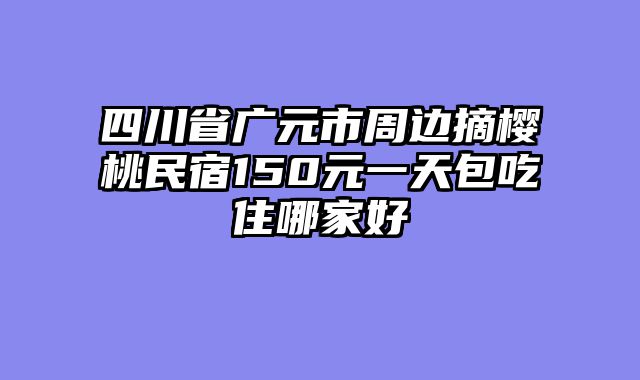 四川省广元市周边摘樱桃民宿150元一天包吃住哪家好