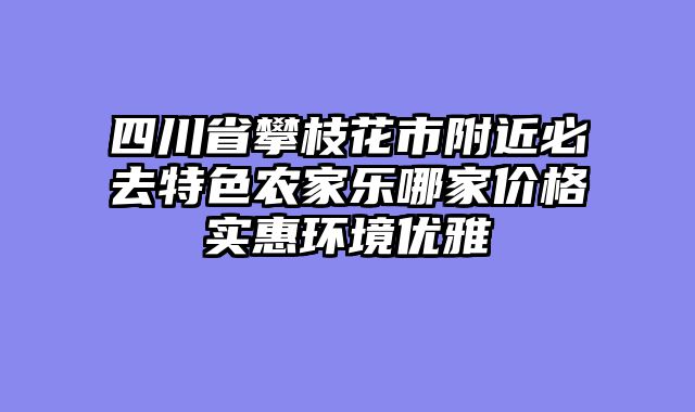 四川省攀枝花市附近必去特色农家乐哪家价格实惠环境优雅