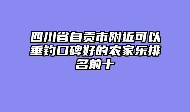 四川省自贡市附近可以垂钓口碑好的农家乐排名前十