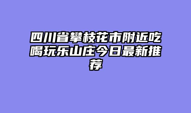 四川省攀枝花市附近吃喝玩乐山庄今日最新推荐