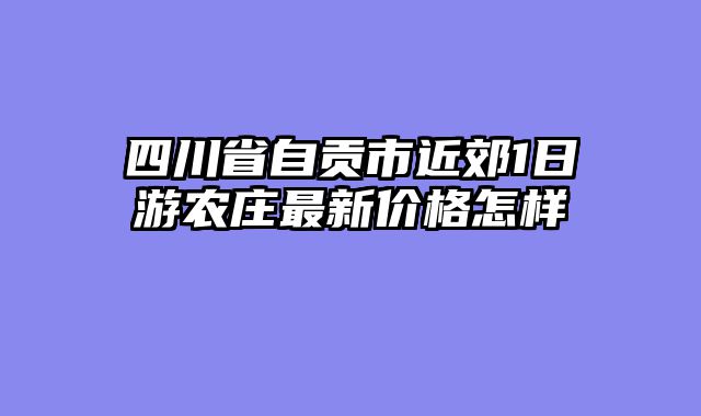 四川省自贡市近郊1日游农庄最新价格怎样