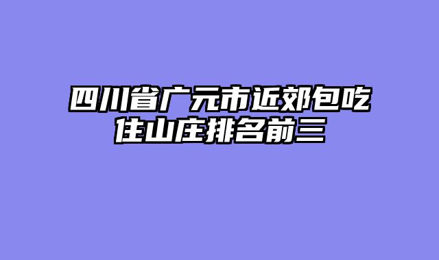 四川省广元市近郊包吃住山庄排名前三