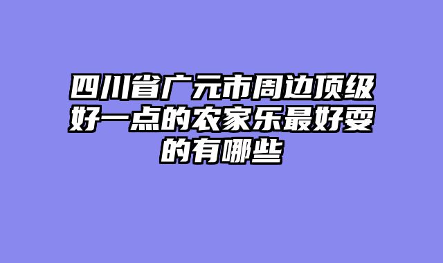 四川省广元市周边顶级好一点的农家乐最好耍的有哪些