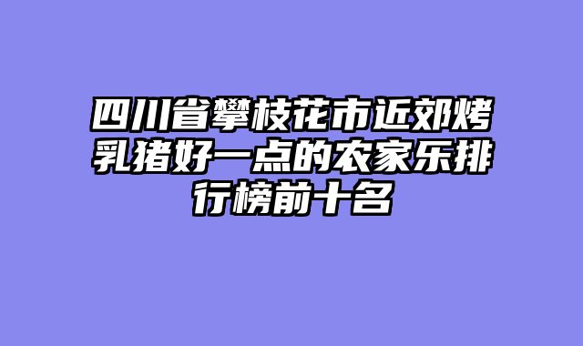 四川省攀枝花市近郊烤乳猪好一点的农家乐排行榜前十名