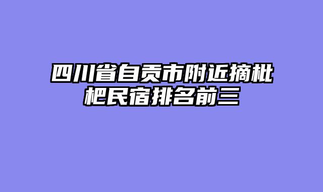四川省自贡市附近摘枇杷民宿排名前三