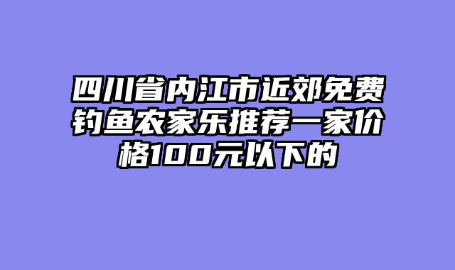 四川省内江市近郊免费钓鱼农家乐推荐一家价格100元以下的
