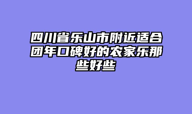 四川省乐山市附近适合团年口碑好的农家乐那些好些