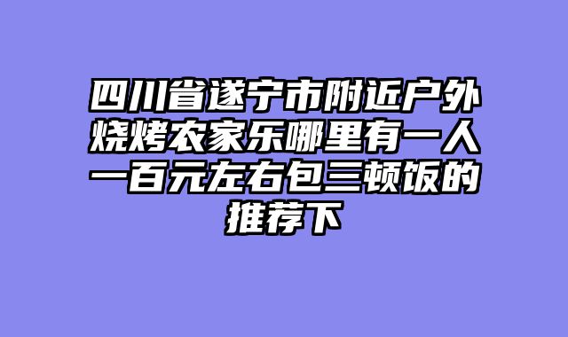 四川省遂宁市附近户外烧烤农家乐哪里有一人一百元左右包三顿饭的推荐下