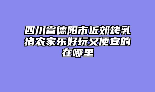 四川省德阳市近郊烤乳猪农家乐好玩又便宜的在哪里