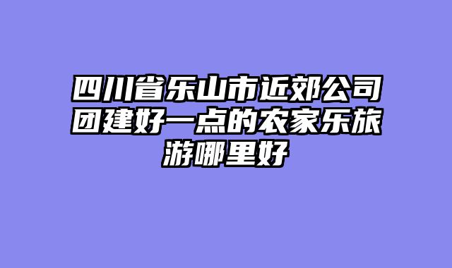 四川省乐山市近郊公司团建好一点的农家乐旅游哪里好