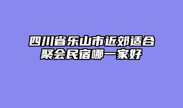 四川省乐山市近郊适合聚会民宿哪一家好
