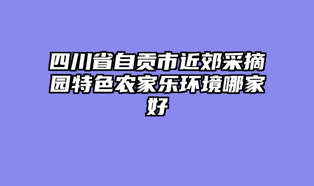 四川省自贡市近郊采摘园特色农家乐环境哪家好