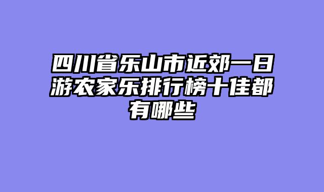 四川省乐山市近郊一日游农家乐排行榜十佳都有哪些