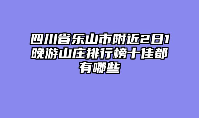 四川省乐山市附近2日1晚游山庄排行榜十佳都有哪些