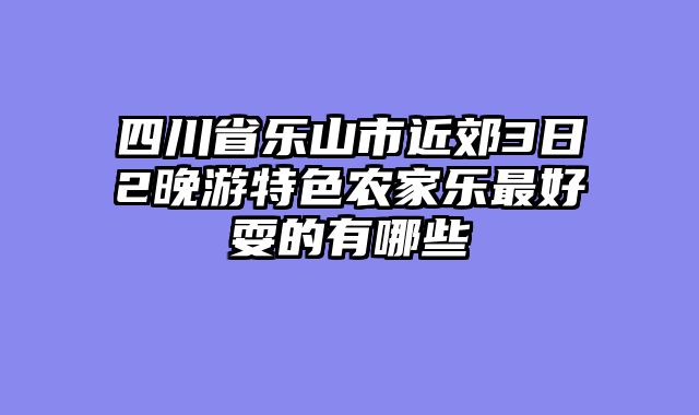 四川省乐山市近郊3日2晚游特色农家乐最好耍的有哪些