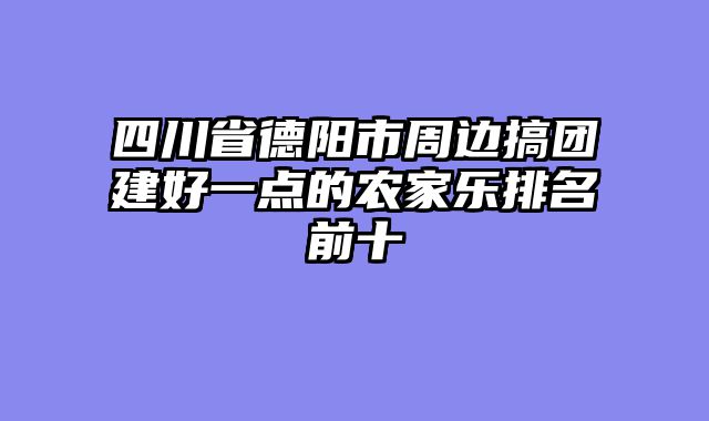 四川省德阳市周边搞团建好一点的农家乐排名前十