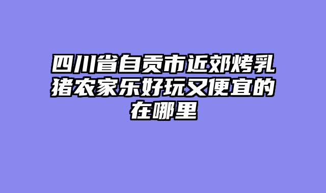 四川省自贡市近郊烤乳猪农家乐好玩又便宜的在哪里
