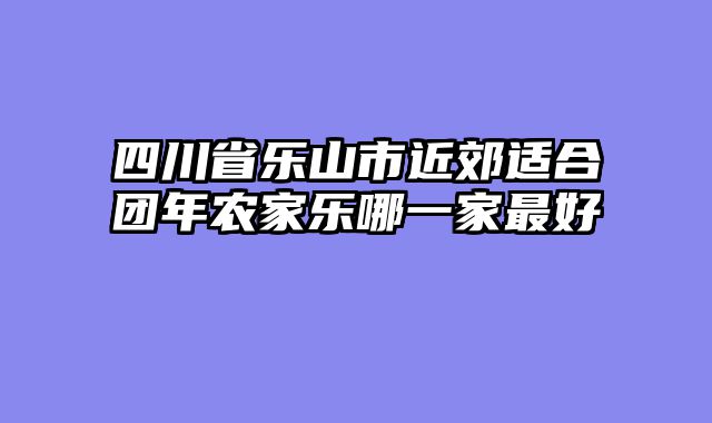 四川省乐山市近郊适合团年农家乐哪一家最好