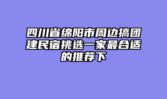四川省绵阳市周边搞团建民宿挑选一家最合适的推荐下