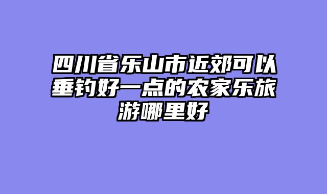 四川省乐山市近郊可以垂钓好一点的农家乐旅游哪里好