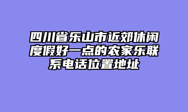 四川省乐山市近郊休闲度假好一点的农家乐联系电话位置地址