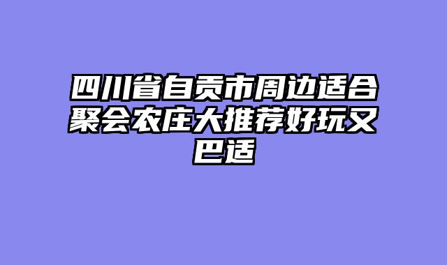四川省自贡市周边适合聚会农庄大推荐好玩又巴适