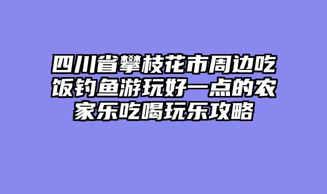四川省攀枝花市周边吃饭钓鱼游玩好一点的农家乐吃喝玩乐攻略
