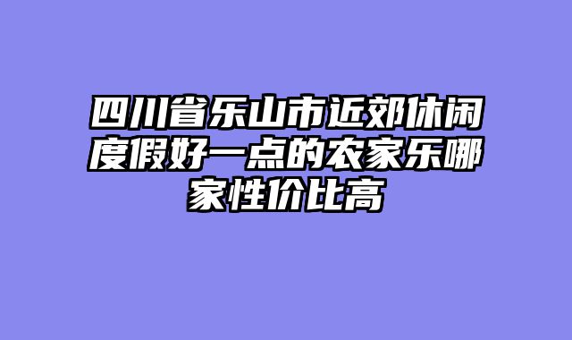 四川省乐山市近郊休闲度假好一点的农家乐哪家性价比高