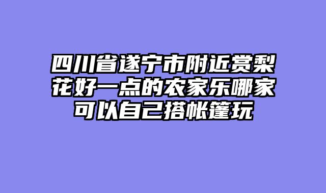 四川省遂宁市附近赏梨花好一点的农家乐哪家可以自己搭帐篷玩