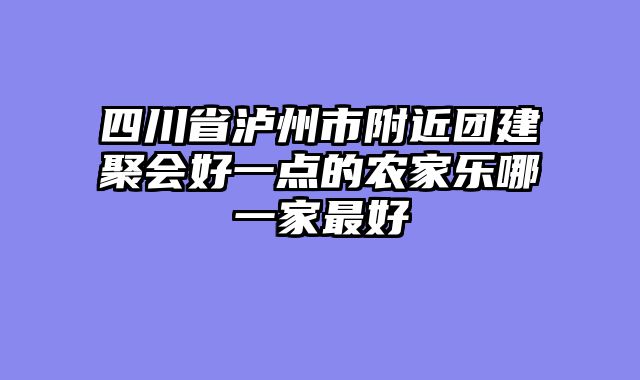 四川省泸州市附近团建聚会好一点的农家乐哪一家最好
