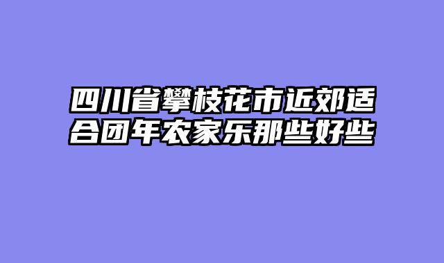 四川省攀枝花市近郊适合团年农家乐那些好些