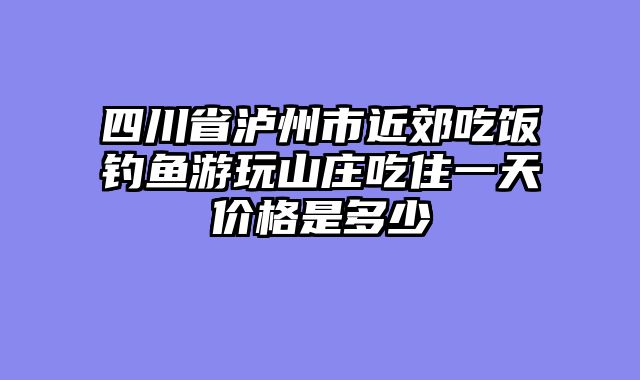 四川省泸州市近郊吃饭钓鱼游玩山庄吃住一天价格是多少