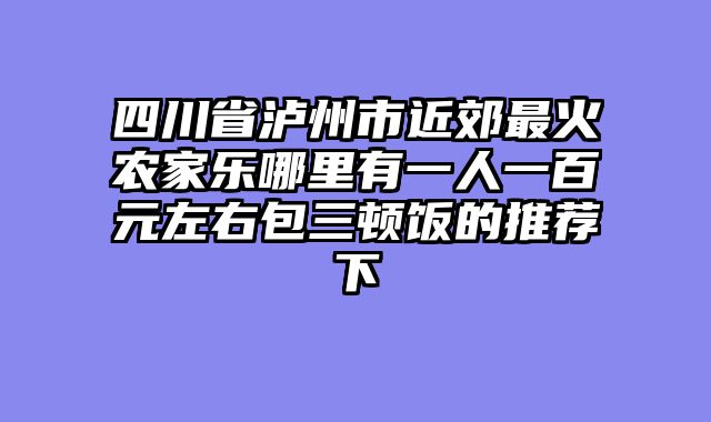 四川省泸州市近郊最火农家乐哪里有一人一百元左右包三顿饭的推荐下