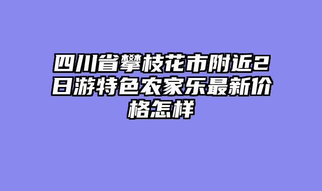 四川省攀枝花市附近2日游特色农家乐最新价格怎样