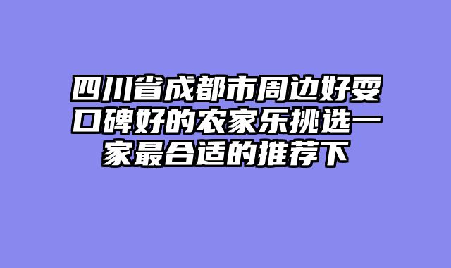 四川省成都市周边好耍口碑好的农家乐挑选一家最合适的推荐下