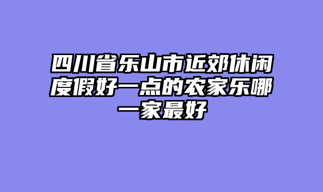 四川省乐山市近郊休闲度假好一点的农家乐哪一家最好