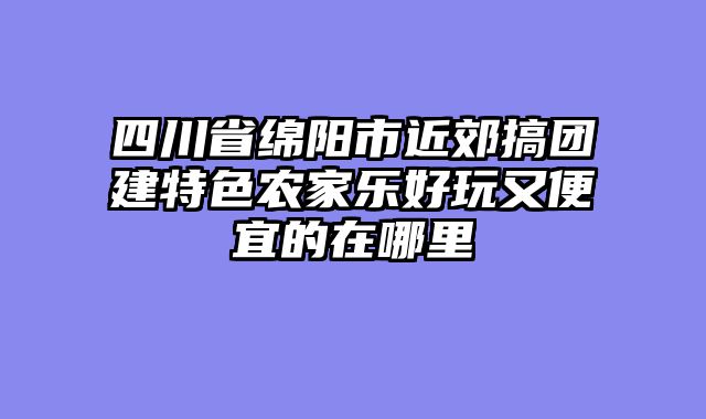 四川省绵阳市近郊搞团建特色农家乐好玩又便宜的在哪里