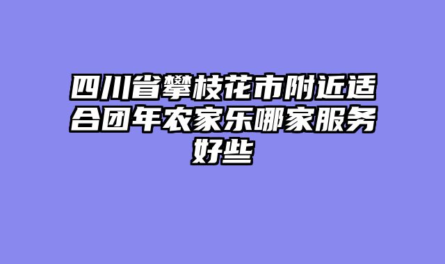 四川省攀枝花市附近适合团年农家乐哪家服务好些