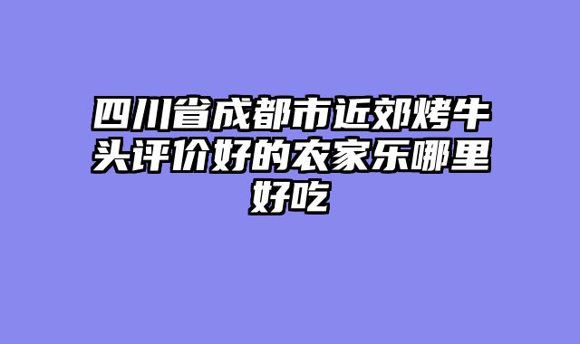 四川省成都市近郊烤牛头评价好的农家乐哪里好吃