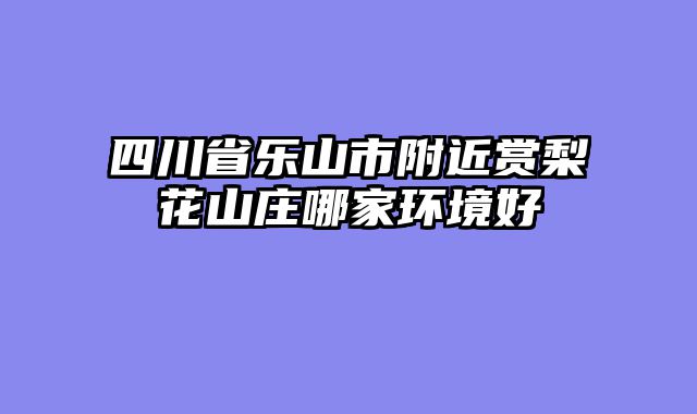 四川省乐山市附近赏梨花山庄哪家环境好