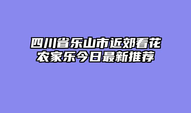 四川省乐山市近郊看花农家乐今日最新推荐
