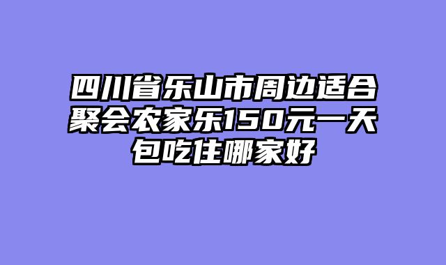 四川省乐山市周边适合聚会农家乐150元一天包吃住哪家好
