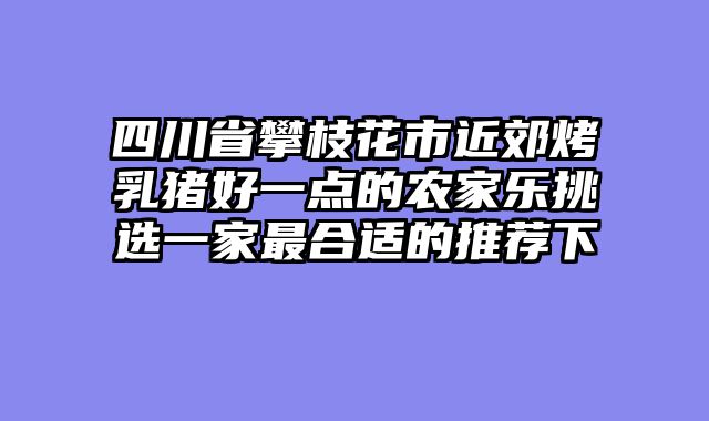 四川省攀枝花市近郊烤乳猪好一点的农家乐挑选一家最合适的推荐下
