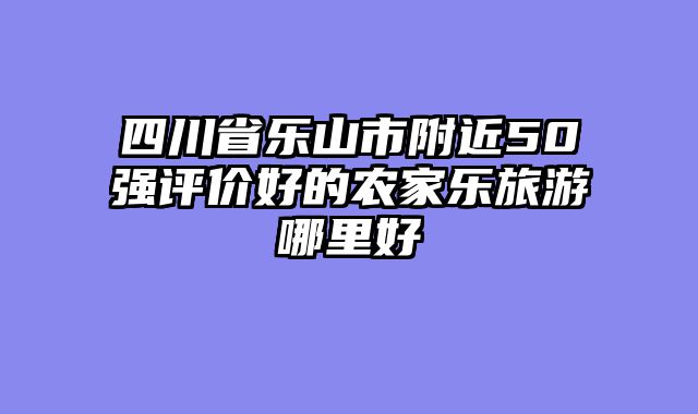 四川省乐山市附近50强评价好的农家乐旅游哪里好